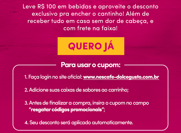 Leve R$100 em bebidas e aproveite o desconto exclusivo pra encher o cantinho! Além de receber tudo em casa sem dor de cabeça, e com frete na faixa! | QUERO JÁ | Para usar o cupom: 1- Faça login no site oficial: www.nescafe-dolcegusto.com.br 2- Adicione suas caixas de sabores ao carrinho; 3- Antes de finalizar a compra, insira o cupom no campo resgatar códigos promocionais; 4- Seu desconto será adicionado automaticamente!